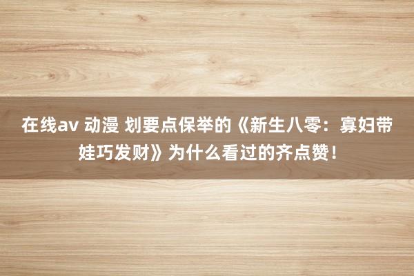 在线av 动漫 划要点保举的《新生八零：寡妇带娃巧发财》为什么看过的齐点赞！