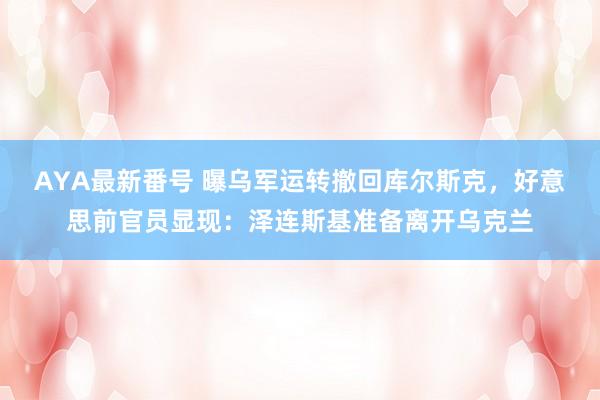 AYA最新番号 曝乌军运转撤回库尔斯克，好意思前官员显现：泽连斯基准备离开乌克兰