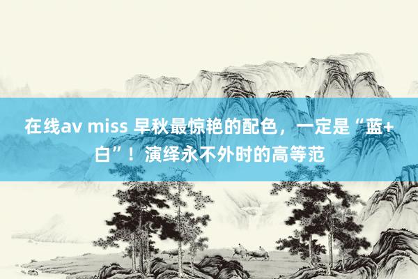 在线av miss 早秋最惊艳的配色，一定是“蓝+白”！演绎永不外时的高等范