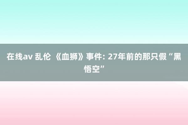 在线av 乱伦 《血狮》事件: 27年前的那只假“黑悟空”