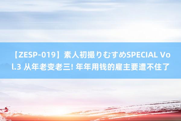 【ZESP-019】素人初撮りむすめSPECIAL Vol.3 从年老变老三! 年年用钱的雇主要遭不住了