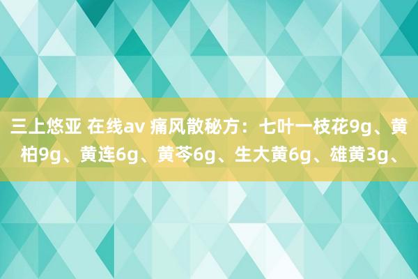 三上悠亚 在线av 痛风散秘方：七叶一枝花9g、黄柏9g、黄连6g、黄芩6g、生大黄6g、雄黄3g、