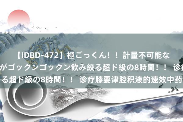 【IDBD-472】極ごっくん！！計量不可能な爆量ザーメンをS級女優がゴックンゴックン飲み絞る超ド級の8時間！！ 诊疗膝要津腔积液的速效中药