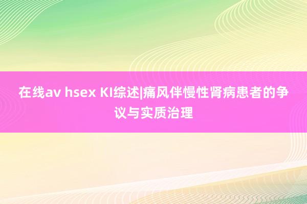 在线av hsex KI综述|痛风伴慢性肾病患者的争议与实质治理